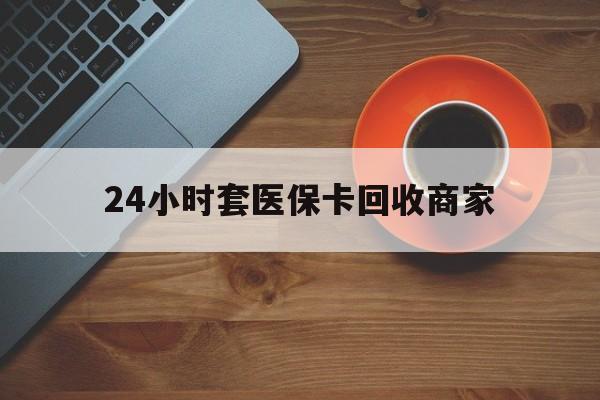 上海24小时套医保卡回收商家(医保卡刷药回收群)