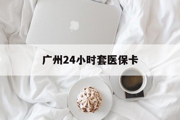 上海广州24小时套医保卡(广州哪里有套医保卡地方)