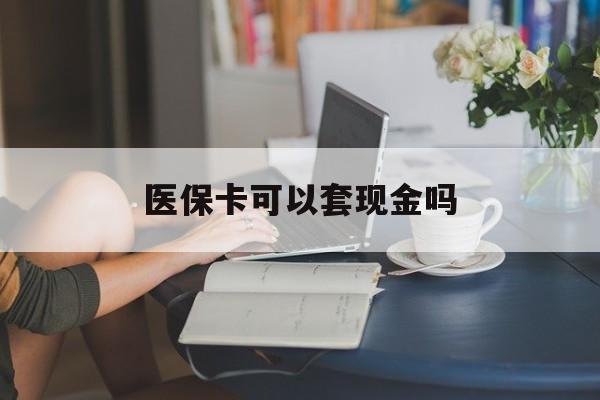 上海医保卡可以套现金吗(医保卡钱能套现吗)